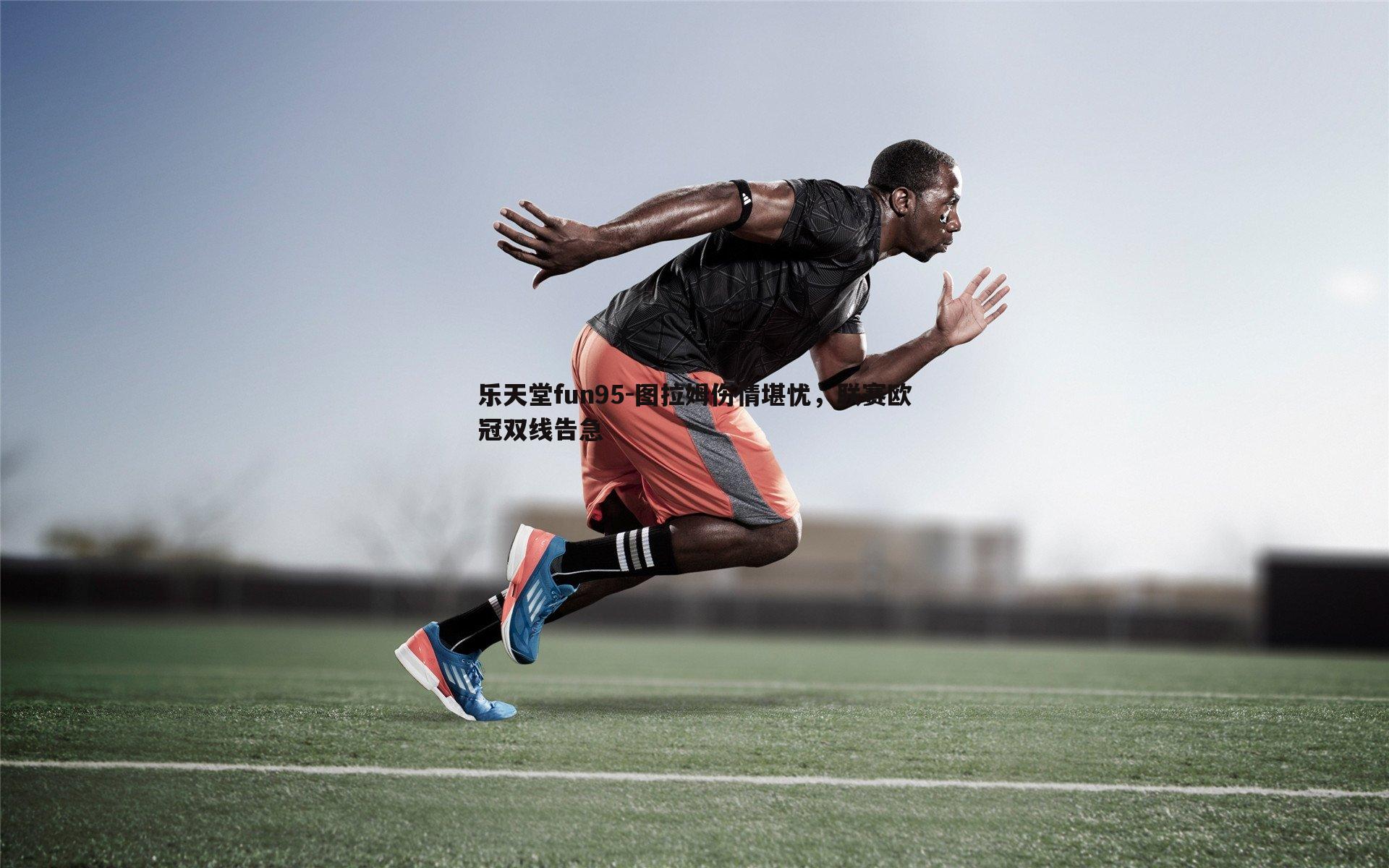 乐天堂fun95-图拉姆伤情堪忧，联赛欧冠双线告急