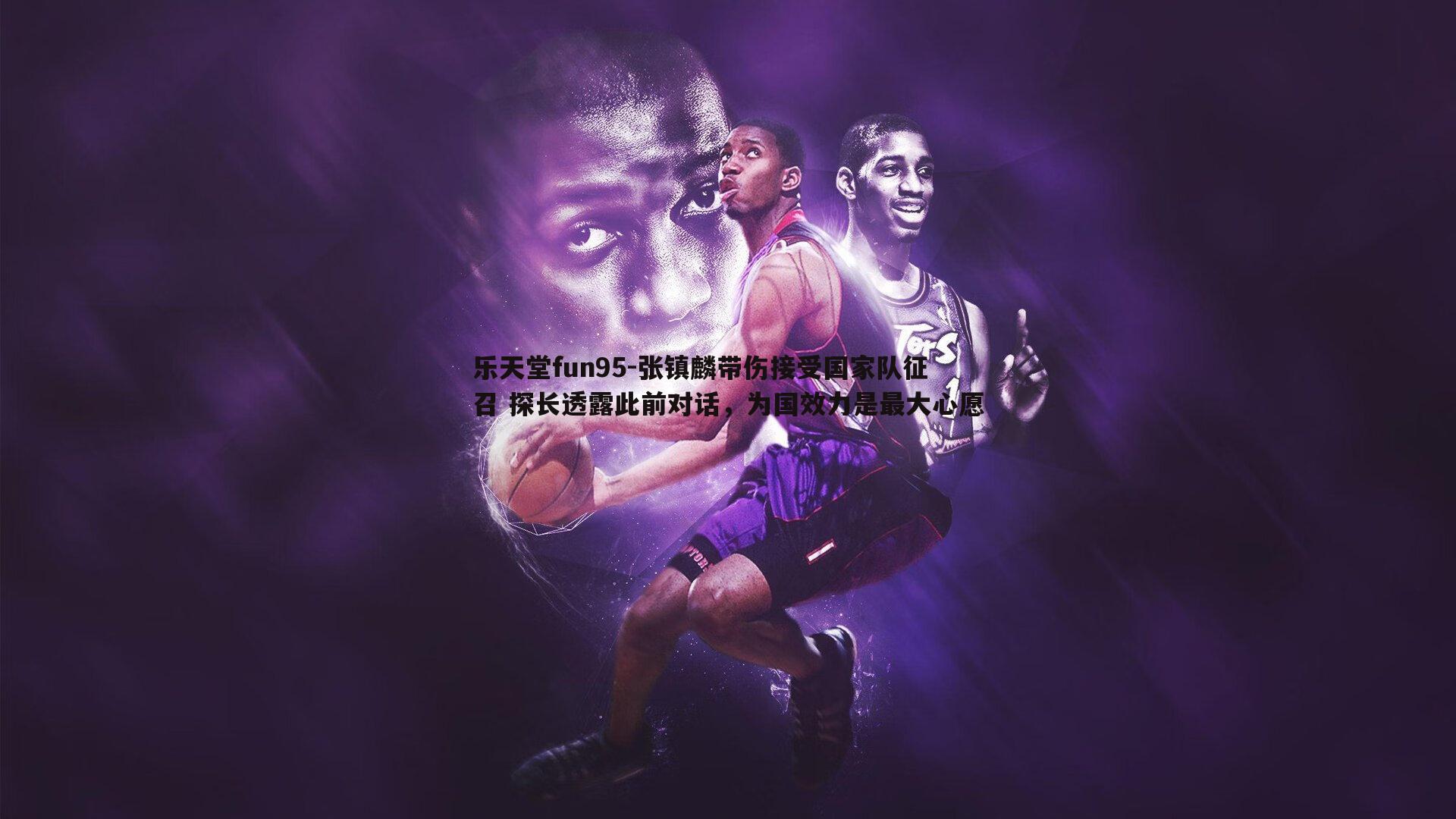 乐天堂fun95-张镇麟带伤接受国家队征召 探长透露此前对话，为国效力是最大心愿