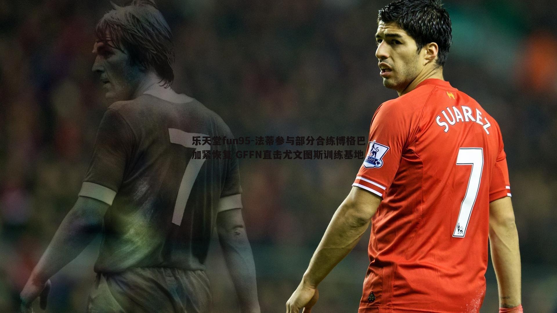 法蒂参与部分合练博格巴加紧恢复 GFFN直击尤文图斯训练基地