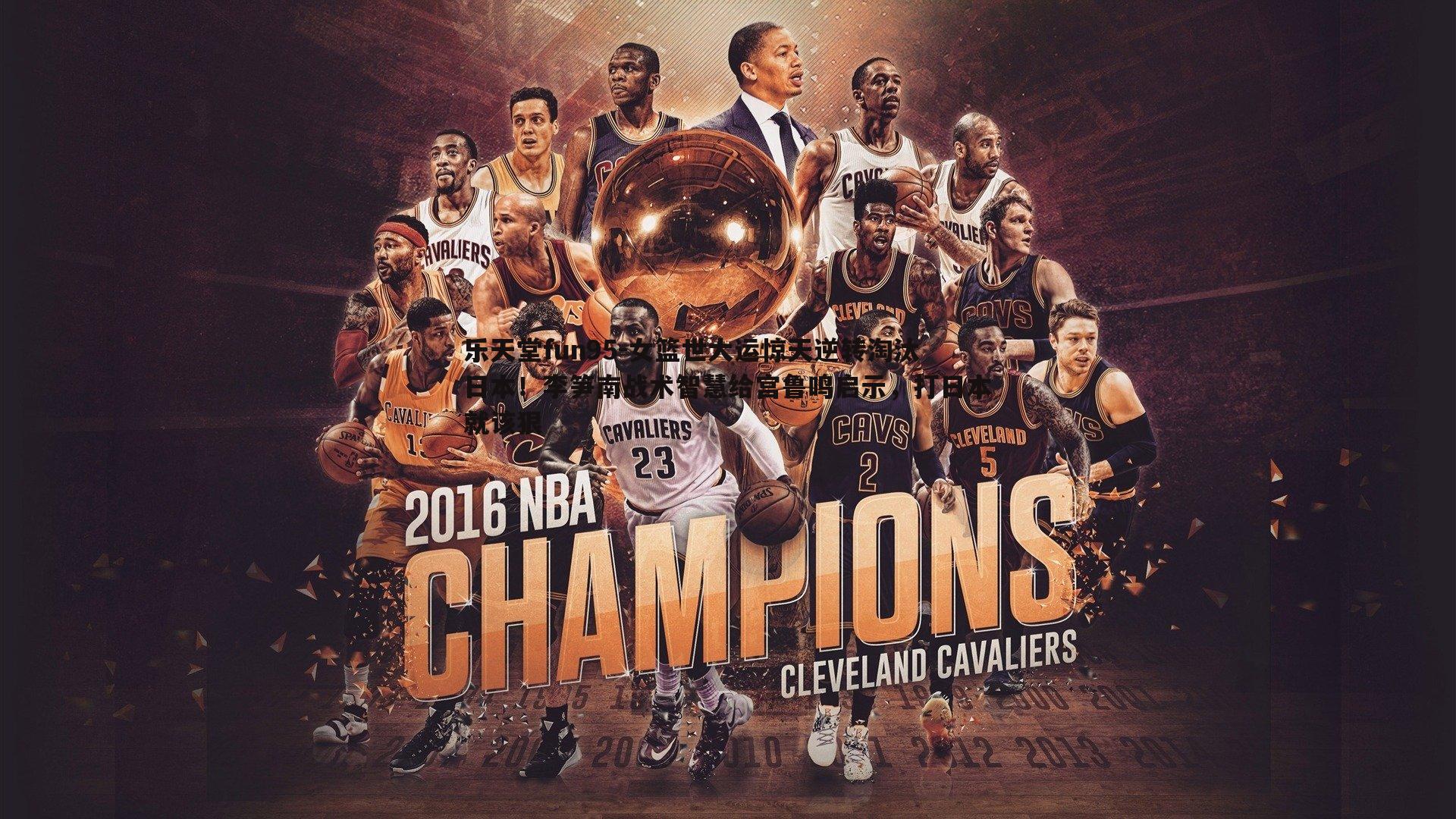 乐天堂fun95-女篮世大运惊天逆转淘汰日本！李笋南战术智慧给宫鲁鸣启示，打日本就该狠