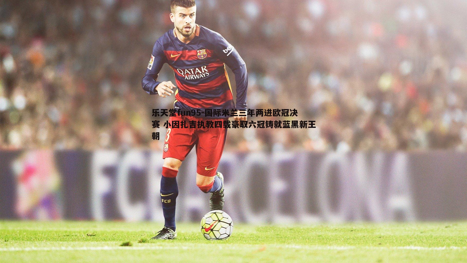 乐天堂fun95-国际米兰三年两进欧冠决赛 小因扎吉执教四载豪取六冠铸就蓝黑新王朝